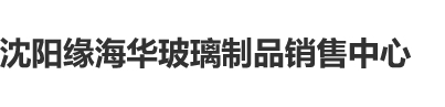 美女嫩逼被操视频网站沈阳缘海华玻璃制品销售中心